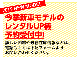 2019 NEW MODEL 今季新車モデルのレンタルUP機 予約受付中! 詳しい内容や最新在庫情報などは、 電話もしくは下記フォームよりお問い合わせください。