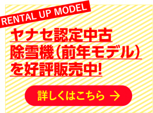 RENTAL UP MODEL ヤナセ認定中古除雪機（前年モデル）を好評販売中！ 詳しくはこちら →